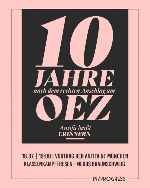 Die Grafik hat einen rosa Hintergrund auf der in dunkelbraunen großen Buchstaben "10 Jahre nach dem rechten Anschlag am OEZ." Darunter steht in klein "Antifa heißt Erinnern". Um das Geschriebene herum ist ein Rahmen gefasst in dem die Veranstaltende Gruppe "IN/PROGRESS" eingefasst ist. 